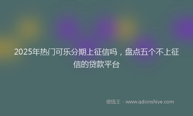 2025年热门可乐分期上征信吗，盘点五个不上征信的贷款平台