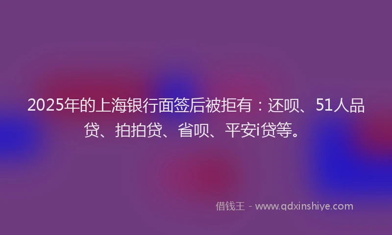 2025年的上海银行面签后被拒有：还呗、51人品贷、拍拍贷、省呗、平安i贷等。