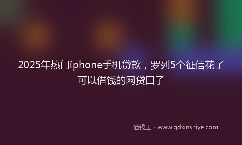 2025年热门iphone手机贷款，罗列5个征信花了可以借钱的网贷口子