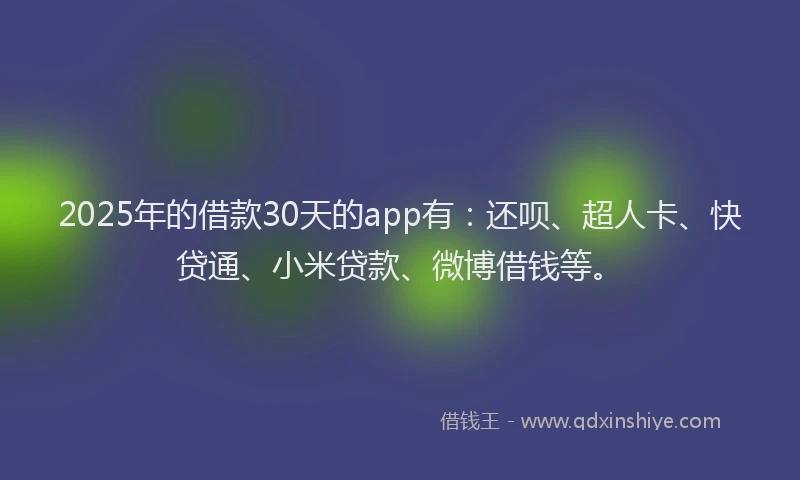 2025年的借款30天的app有：还呗、超人卡、快贷通、小米贷款、微博借钱等。