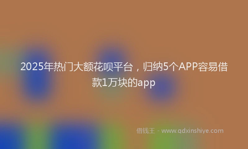 2025年热门大额花呗平台，归纳5个APP容易借款1万块的app
