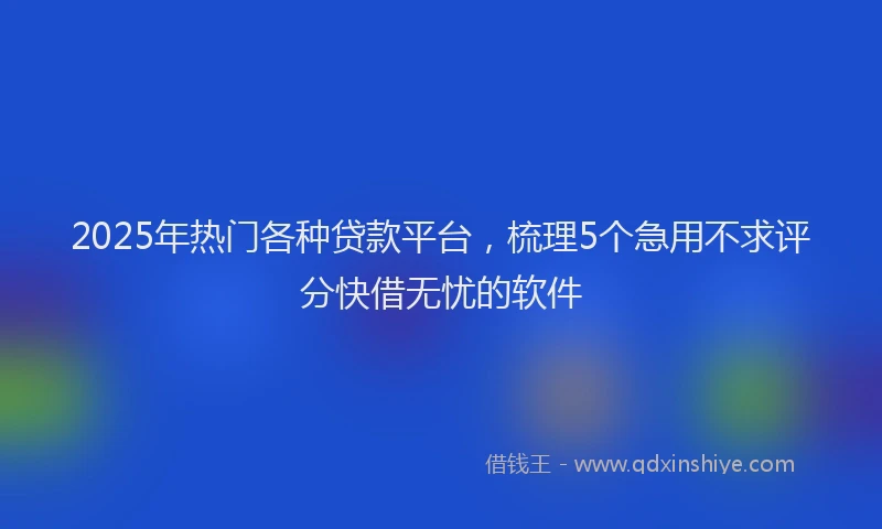 2025年热门各种贷款平台，梳理5个急用不求评分快借无忧的软件