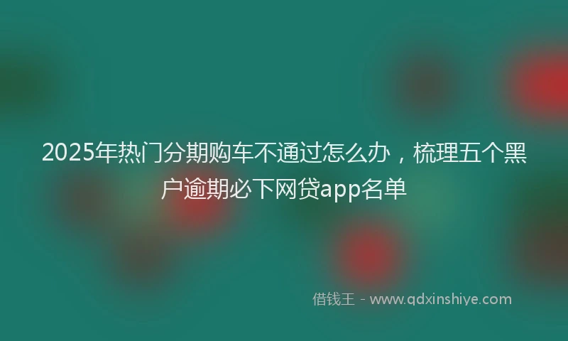 2025年热门分期购车不通过怎么办，梳理五个黑户逾期必下网贷app名单