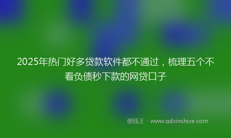 2025年热门好多贷款软件都不通过，梳理五个不看负债秒下款的网贷口子