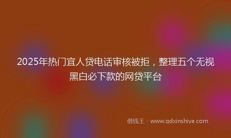 2025年热门宜人贷电话审核被拒，整理五个无视黑白必下款的网贷平台
