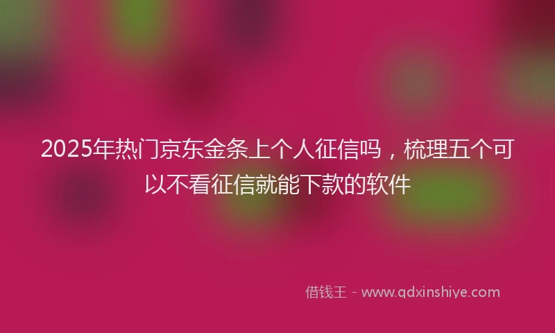 2025年热门京东金条上个人征信吗，梳理五个可以不看征信就能下款的软件