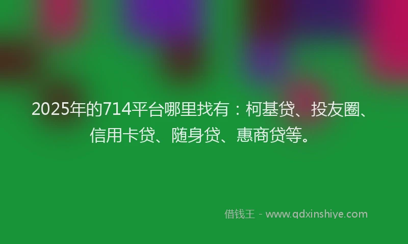 2025年的714平台哪里找有：柯基贷、投友圈、信用卡贷、随身贷、惠商贷等。