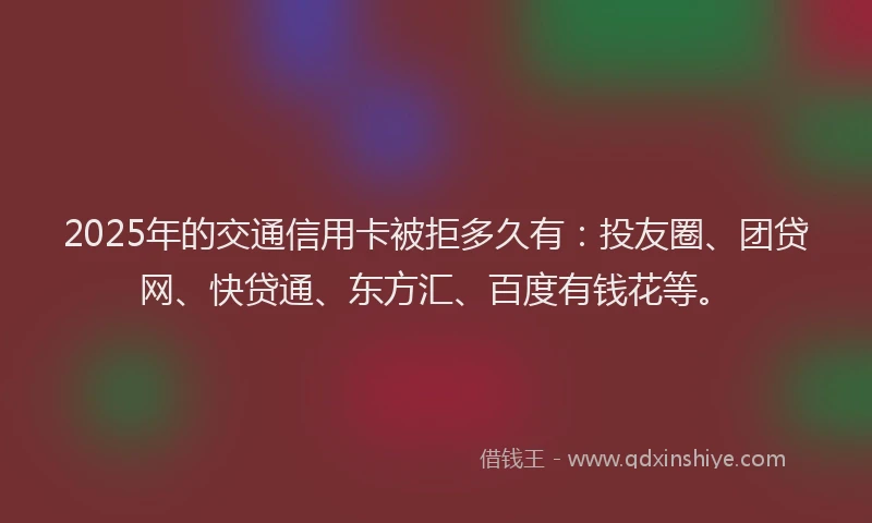 2025年的交通信用卡被拒多久有：投友圈、团贷网、快贷通、东方汇、百度有钱花等。
