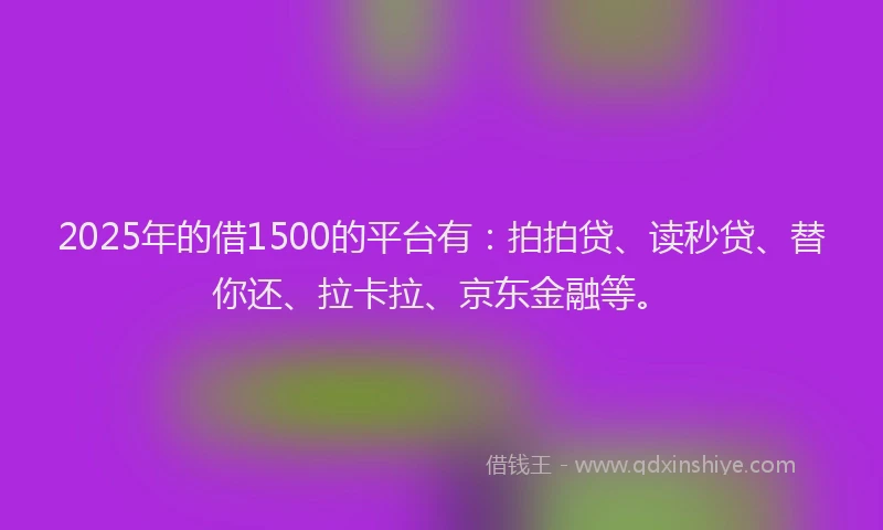 2025年的借1500的平台有：拍拍贷、读秒贷、替你还、拉卡拉、京东金融等。