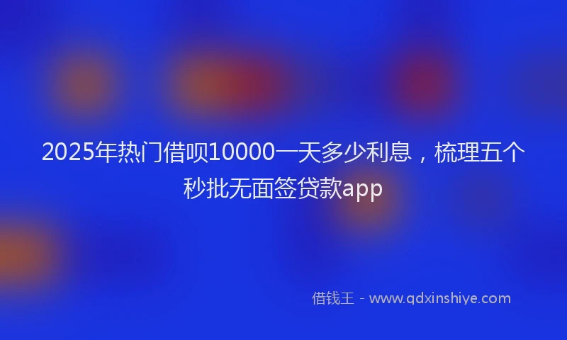 2025年热门借呗10000一天多少利息，梳理五个秒批无面签贷款app