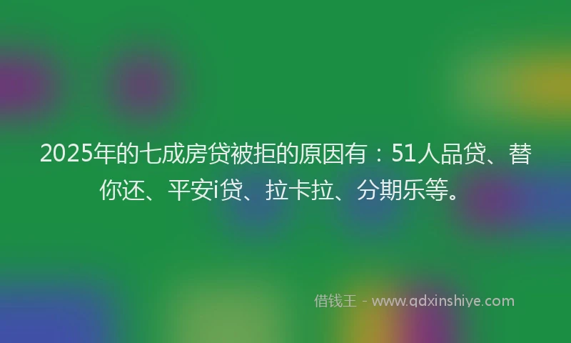 2025年的七成房贷被拒的原因有：51人品贷、替你还、平安i贷、拉卡拉、分期乐等。