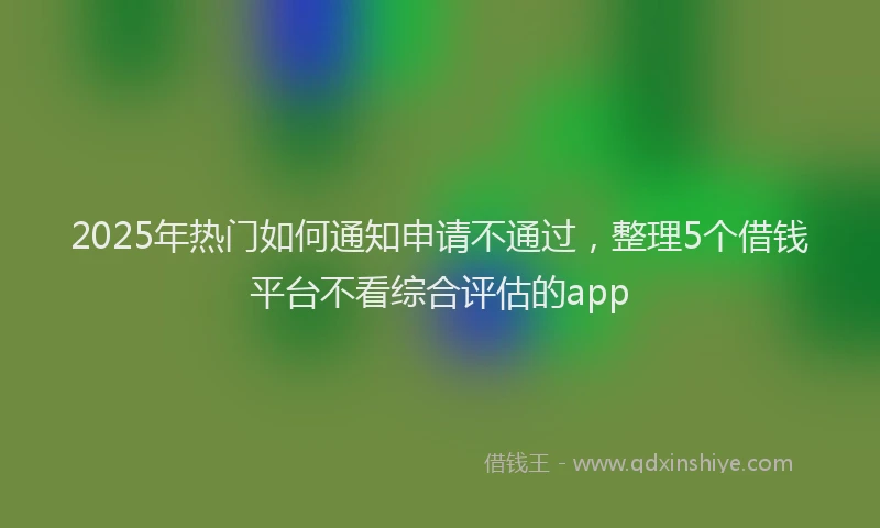 2025年热门如何通知申请不通过，整理5个借钱平台不看综合评估的app