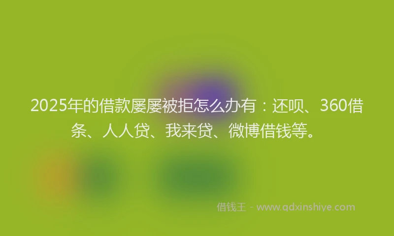 2025年的借款屡屡被拒怎么办有：还呗、360借条、人人贷、我来贷、微博借钱等。