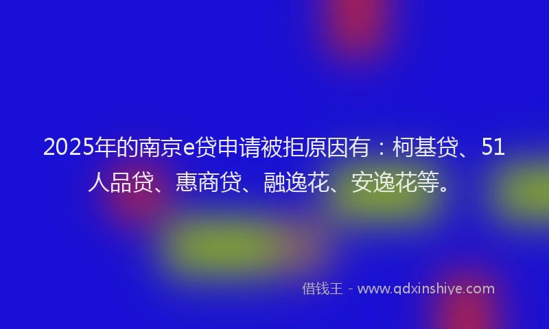 2025年的南京e贷申请被拒原因有：柯基贷、51人品贷、惠商贷、融逸花、安逸花等。