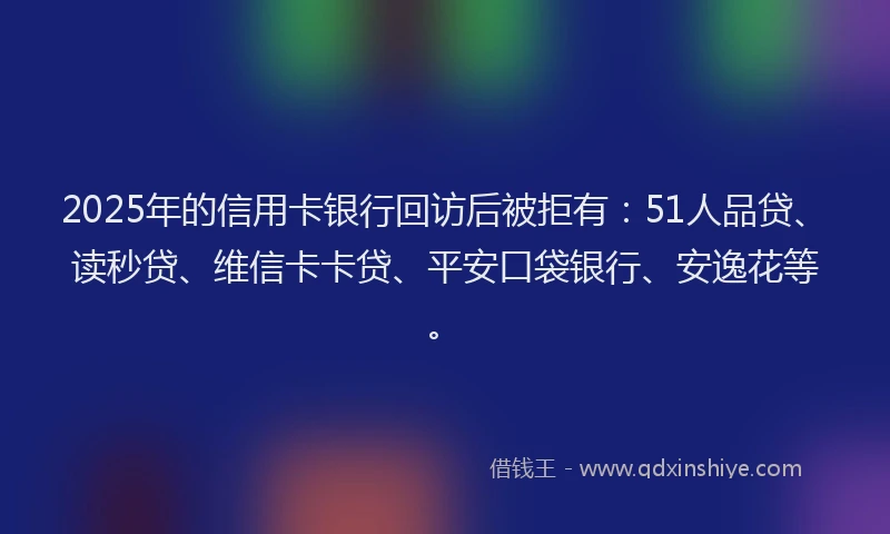 2025年的信用卡银行回访后被拒有：51人品贷、读秒贷、维信卡卡贷、平安口袋银行、安逸花等。