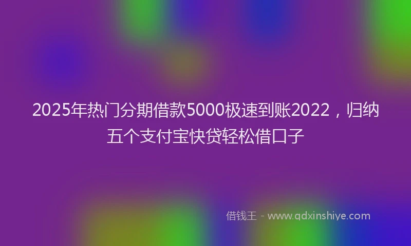2025年热门分期借款5000极速到账2022，归纳五个支付宝快贷轻松借口子