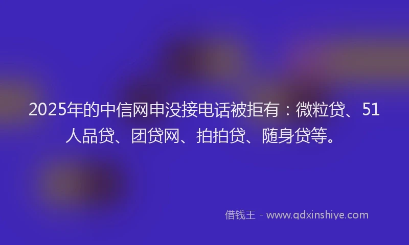 2025年的中信网申没接电话被拒有：微粒贷、51人品贷、团贷网、拍拍贷、随身贷等。