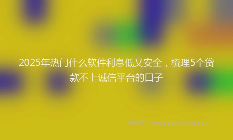 2025年热门什么软件利息低又安全，梳理5个贷款不上诚信平台的口子