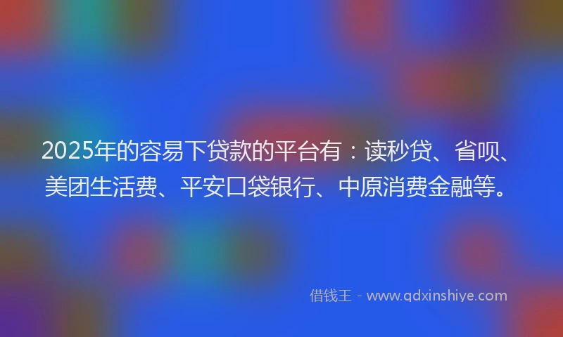 2025年的容易下贷款的平台有：读秒贷、省呗、美团生活费、平安口袋银行、中原消费金融等。
