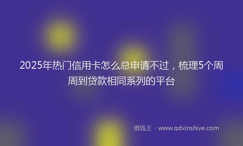 2025年热门信用卡怎么总申请不过，梳理5个周周到贷款相同系列的平台