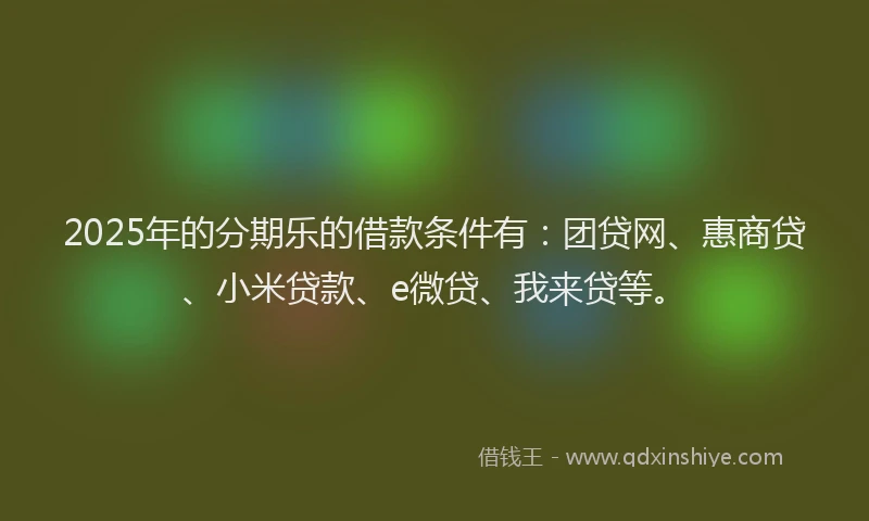 2025年的分期乐的借款条件有：团贷网、惠商贷、小米贷款、e微贷、我来贷等。