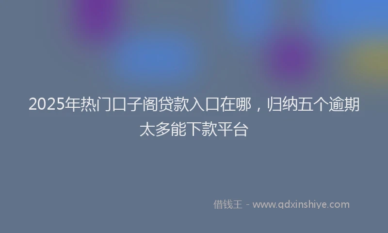 2025年热门口子阁贷款入口在哪，归纳五个逾期太多能下款平台