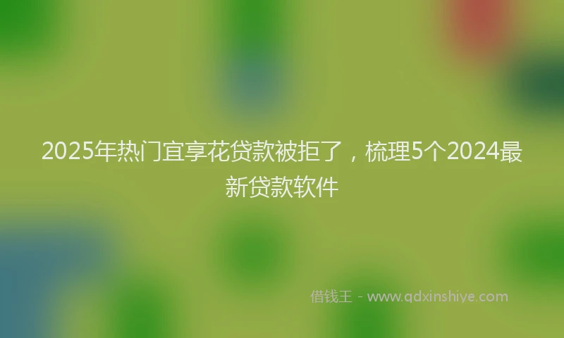2025年热门宜享花贷款被拒了，梳理5个2024最新贷款软件