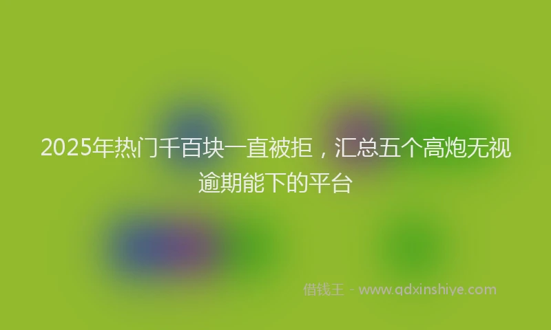 2025年热门千百块一直被拒，汇总五个高炮无视逾期能下的平台