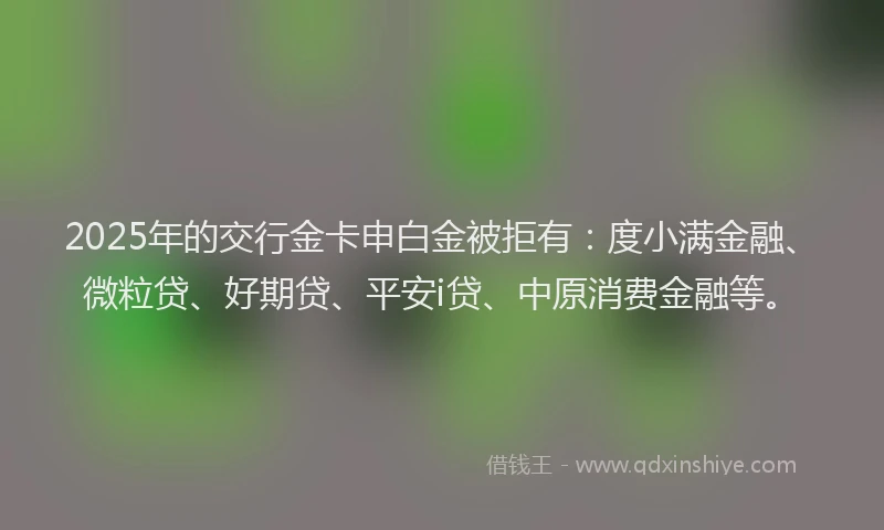 2025年的交行金卡申白金被拒有：度小满金融、微粒贷、好期贷、平安i贷、中原消费金融等。