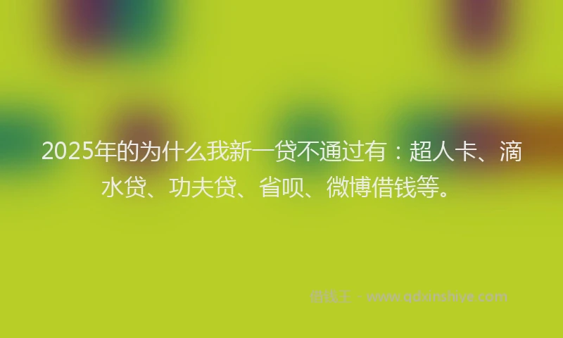 2025年的为什么我新一贷不通过有：超人卡、滴水贷、功夫贷、省呗、微博借钱等。