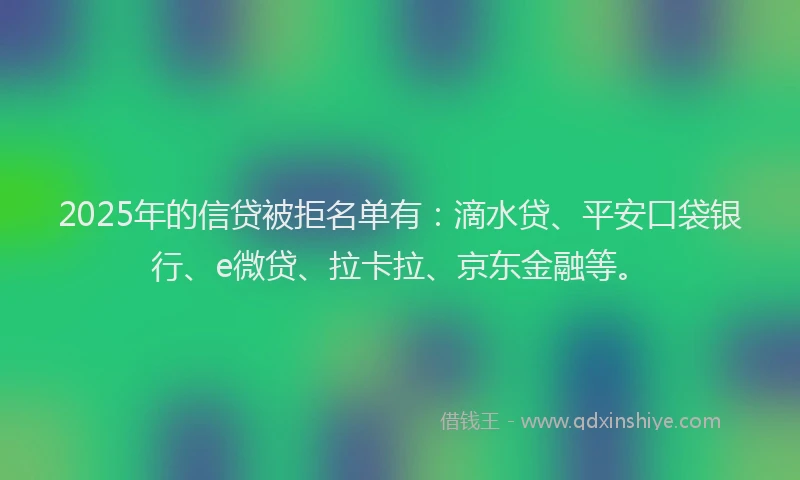 2025年的信贷被拒名单有：滴水贷、平安口袋银行、e微贷、拉卡拉、京东金融等。