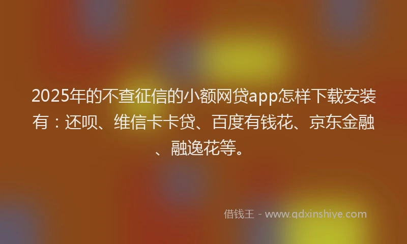2025年的不查征信的小额网贷app怎样下载安装有：还呗、维信卡卡贷、百度有钱花、京东金融、融逸花等。