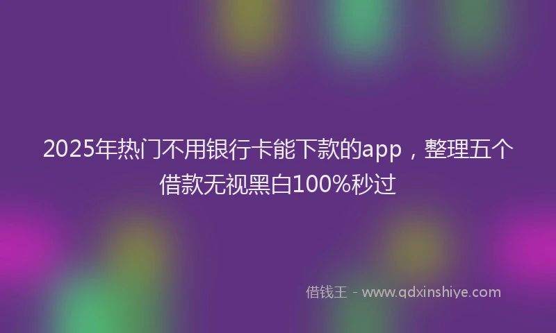 2025年热门不用银行卡能下款的app，整理五个借款无视黑白100%秒过