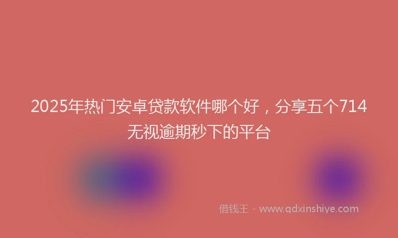 2025年热门安卓贷款软件哪个好，分享五个714无视逾期秒下的平台