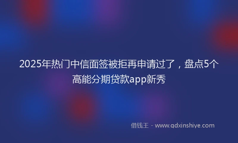 2025年热门中信面签被拒再申请过了，盘点5个高能分期贷款app新秀