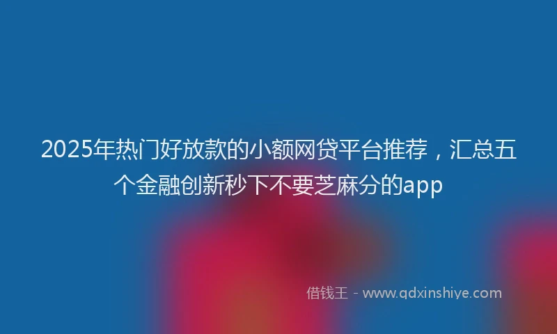 2025年热门好放款的小额网贷平台推荐，汇总五个金融创新秒下不要芝麻分的app