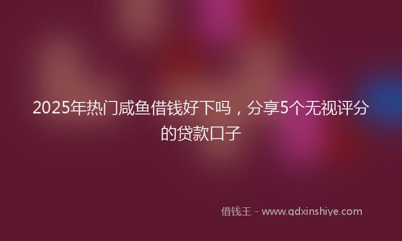 2025年热门咸鱼借钱好下吗，分享5个无视评分的贷款口子