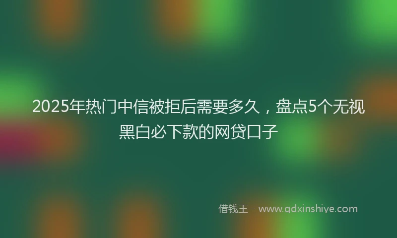 2025年热门中信被拒后需要多久，盘点5个无视黑白必下款的网贷口子
