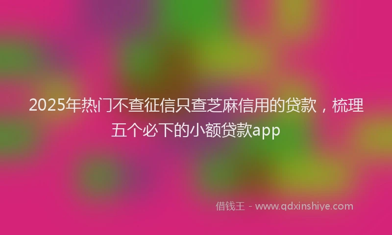2025年热门不查征信只查芝麻信用的贷款，梳理五个必下的小额贷款app