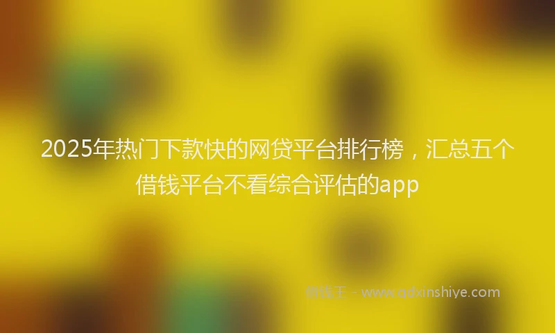 2025年热门下款快的网贷平台排行榜，汇总五个借钱平台不看综合评估的app