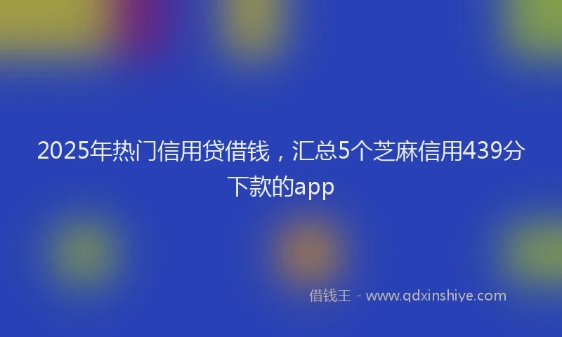 2025年热门信用贷借钱，汇总5个芝麻信用439分下款的app