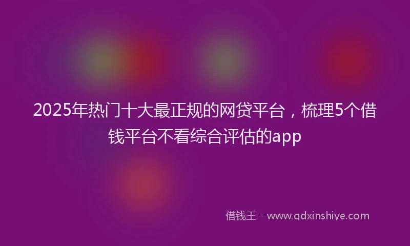 2025年热门十大最正规的网贷平台，梳理5个借钱平台不看综合评估的app