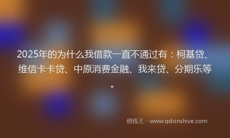 2025年的为什么我借款一直不通过有：柯基贷、维信卡卡贷、中原消费金融、我来贷、分期乐等。