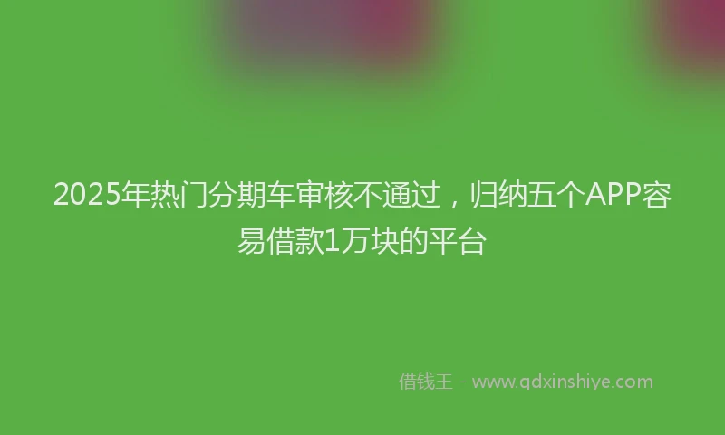 2025年热门分期车审核不通过，归纳五个APP容易借款1万块的平台