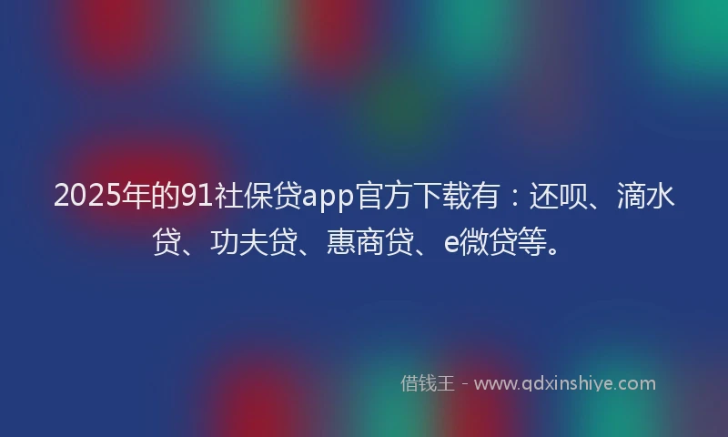 2025年的91社保贷app官方下载有：还呗、滴水贷、功夫贷、惠商贷、e微贷等。