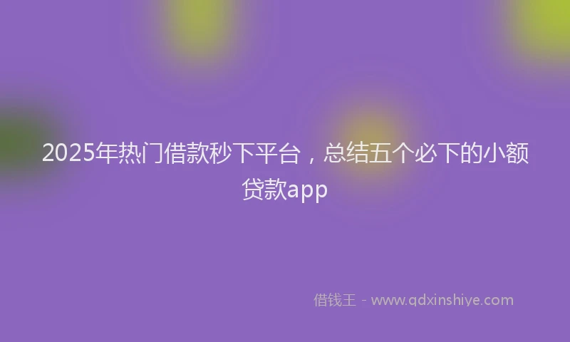 2025年热门借款秒下平台，总结五个必下的小额贷款app