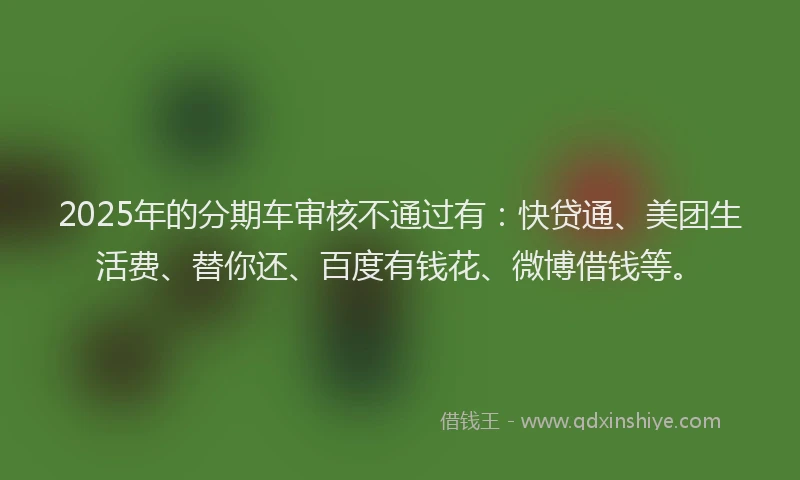 2025年的分期车审核不通过有：快贷通、美团生活费、替你还、百度有钱花、微博借钱等。
