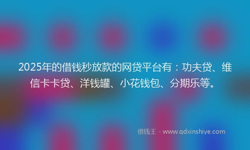 2025年的借钱秒放款的网贷平台有：功夫贷、维信卡卡贷、洋钱罐、小花钱包、分期乐等。