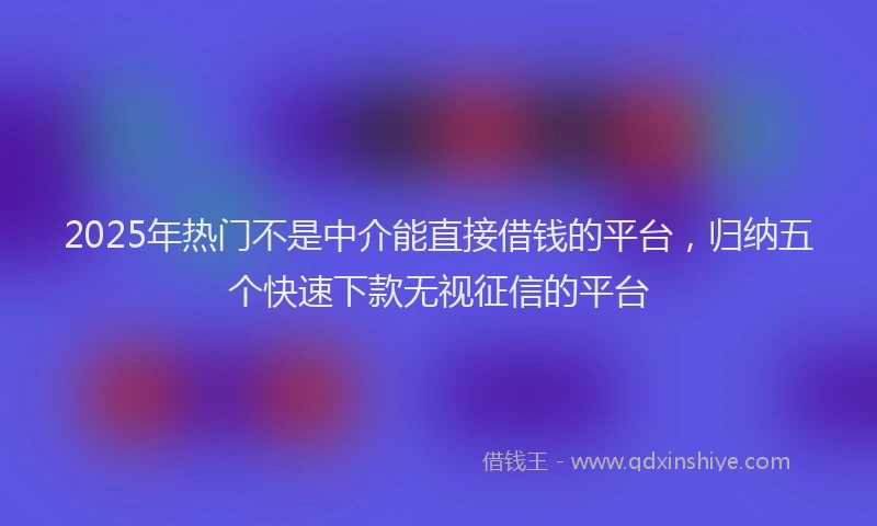 2025年热门不是中介能直接借钱的平台，归纳五个快速下款无视征信的平台