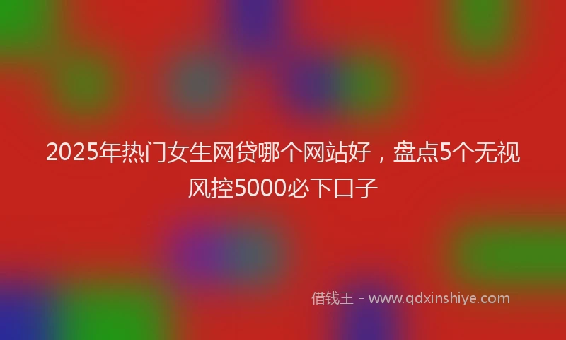 2025年热门女生网贷哪个网站好，盘点5个无视风控5000必下口子